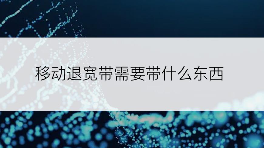 移动退宽带需要带什么东西