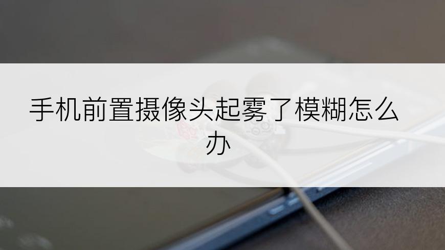 手机前置摄像头起雾了模糊怎么办