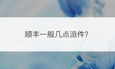 顺丰一般几点派件?