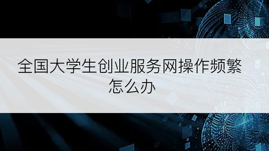 全国大学生创业服务网操作频繁怎么办