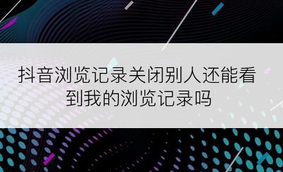 抖音浏览记录关闭别人还能看到我的浏览记录吗