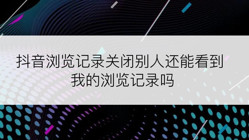 抖音浏览记录关闭别人还能看到我的浏览记录吗