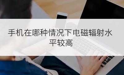 手机在哪种情况下电磁辐射水平较高