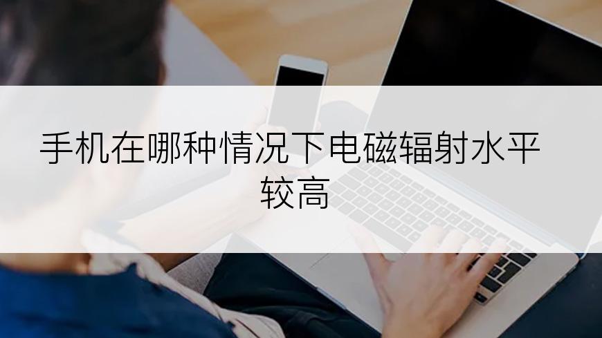 手机在哪种情况下电磁辐射水平较高