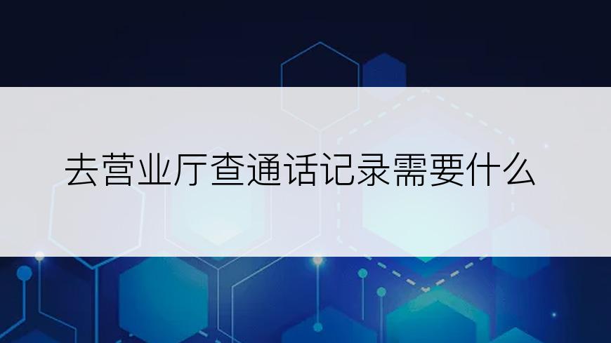 去营业厅查通话记录需要什么