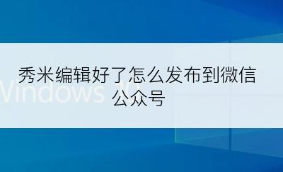 秀米编辑好了怎么发布到微信公众号