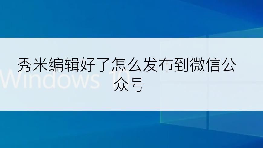 秀米编辑好了怎么发布到微信公众号