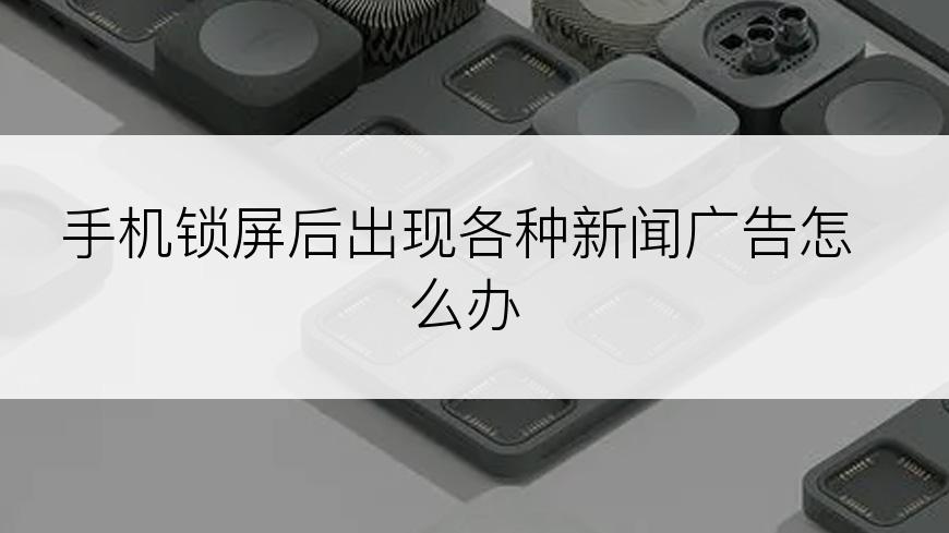 手机锁屏后出现各种新闻广告怎么办