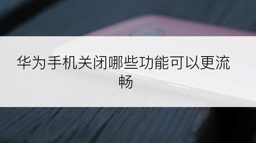 华为手机关闭哪些功能可以更流畅