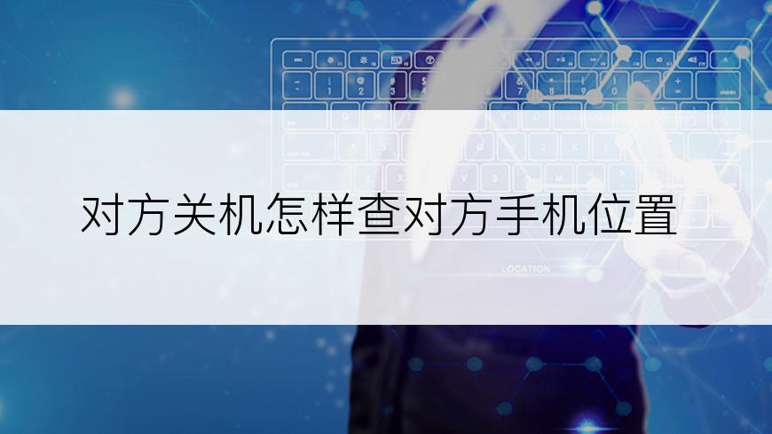 对方关机怎样查对方手机位置