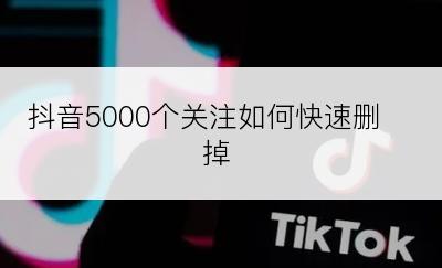 抖音5000个关注如何快速删掉