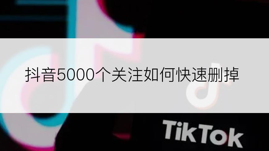 抖音5000个关注如何快速删掉