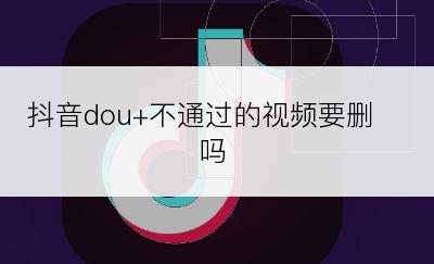 抖音dou+不通过的视频要删吗