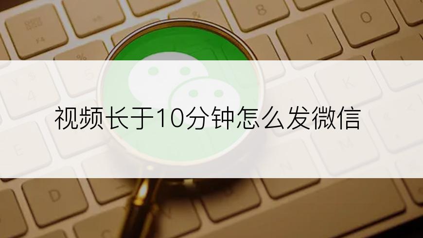 视频长于10分钟怎么发微信