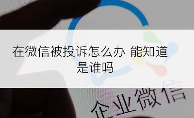 在微信被投诉怎么办 能知道是谁吗