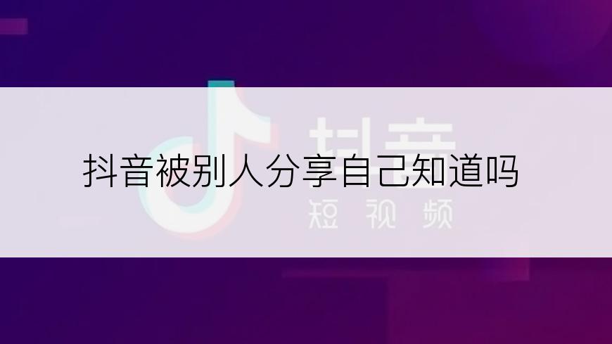 抖音被别人分享自己知道吗