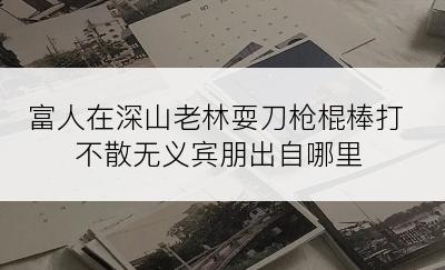 富人在深山老林耍刀枪棍棒打不散无义宾朋出自哪里