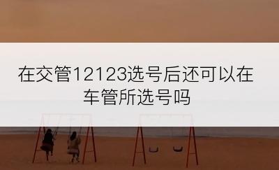 在交管12123选号后还可以在车管所选号吗