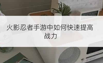 火影忍者手游中如何快速提高战力