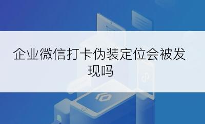 企业微信打卡伪装定位会被发现吗