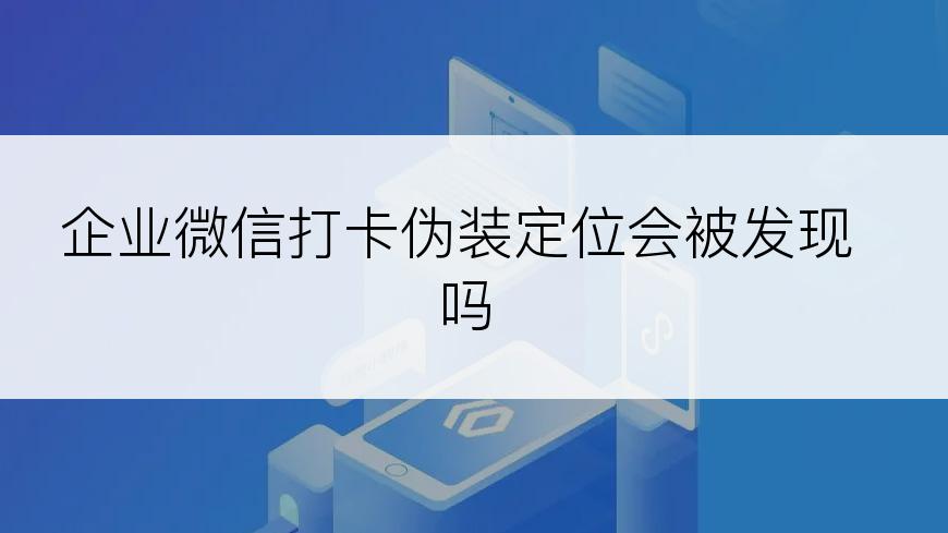 企业微信打卡伪装定位会被发现吗