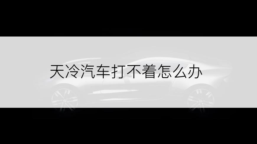 天冷汽车打不着怎么办