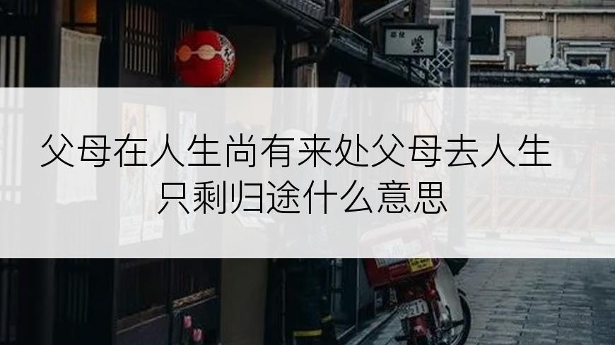 父母在人生尚有来处父母去人生只剩归途什么意思