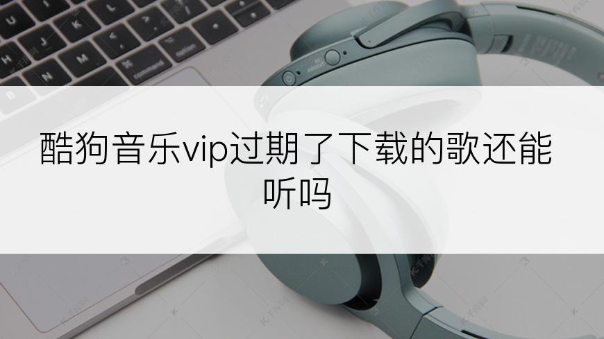 酷狗音乐vip过期了下载的歌还能听吗