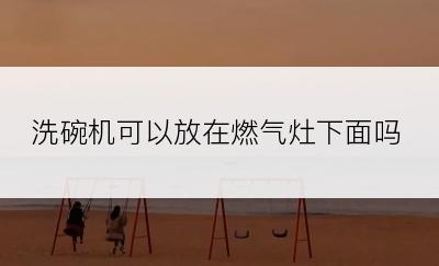 洗碗机可以放在燃气灶下面吗