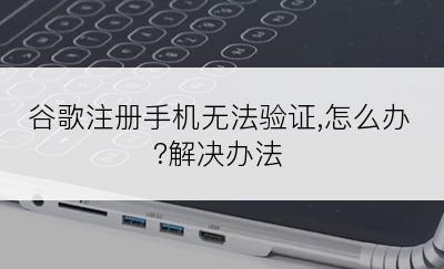 谷歌注册手机无法验证,怎么办?解决办法