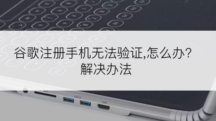 谷歌注册手机无法验证,怎么办?解决办法