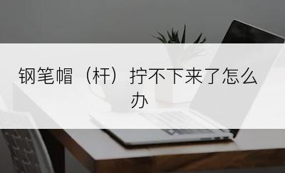 钢笔帽（杆）拧不下来了怎么办