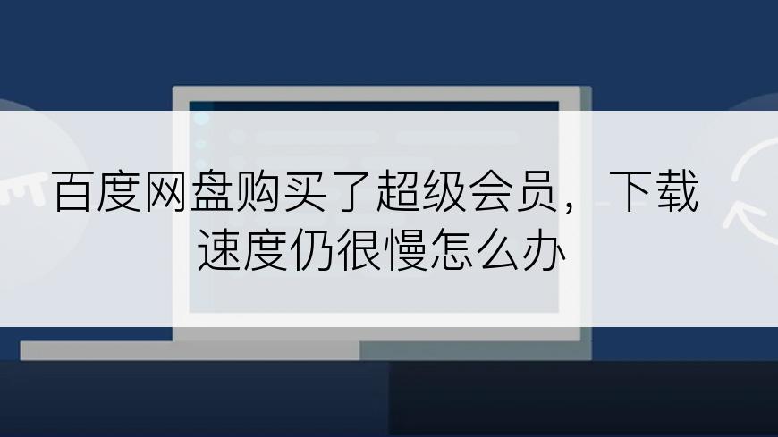 百度网盘购买了超级会员，下载速度仍很慢怎么办