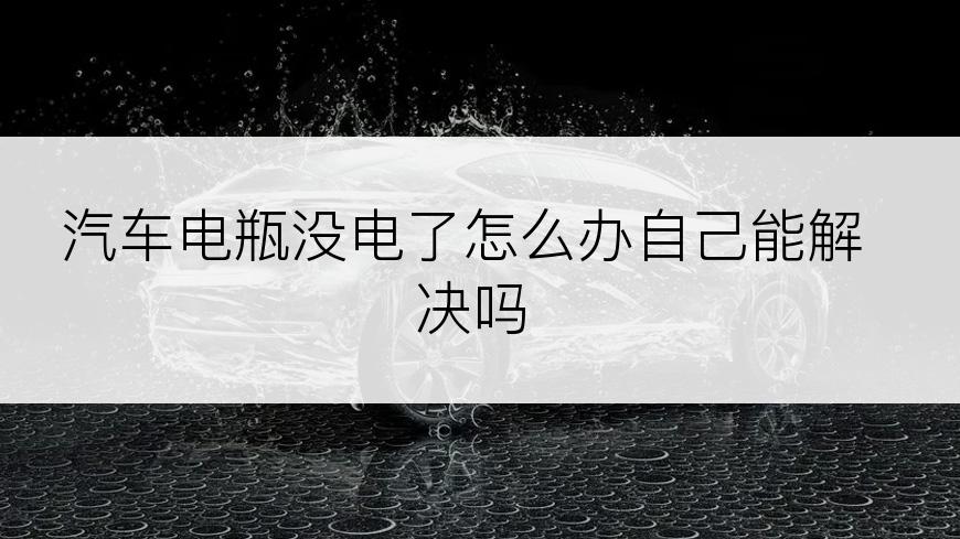 汽车电瓶没电了怎么办自己能解决吗