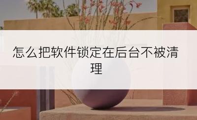 怎么把软件锁定在后台不被清理