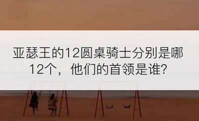 亚瑟王的12圆桌骑士分别是哪12个，他们的首领是谁？