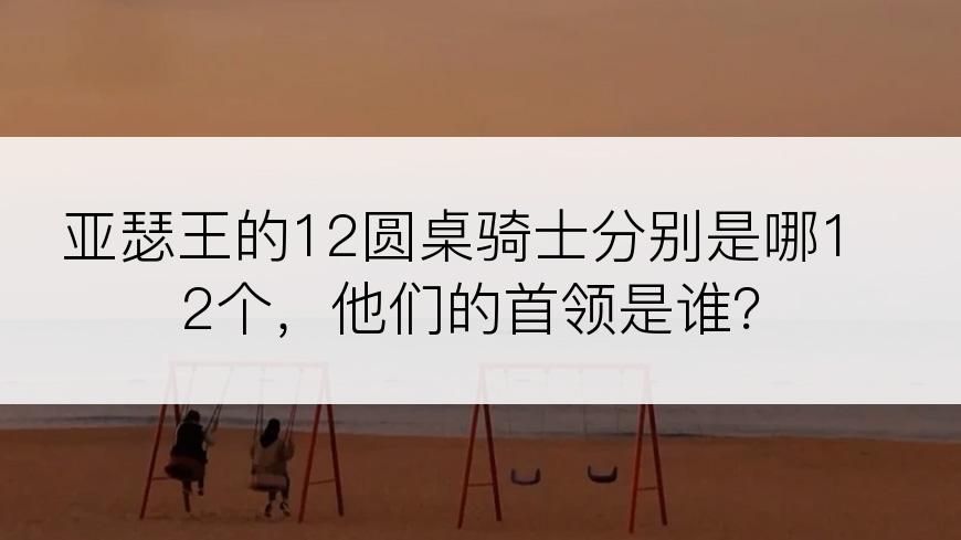 亚瑟王的12圆桌骑士分别是哪12个，他们的首领是谁？