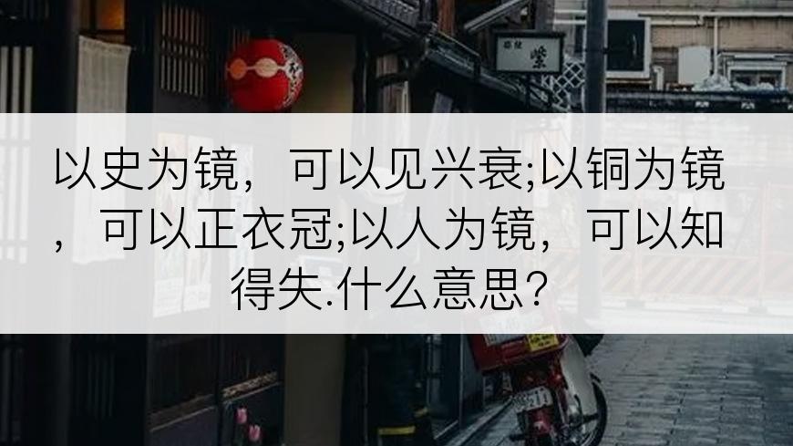 以史为镜，可以见兴衰;以铜为镜，可以正衣冠;以人为镜，可以知得失.什么意思？