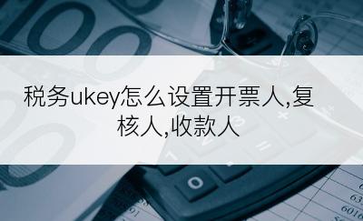 税务ukey怎么设置开票人,复核人,收款人