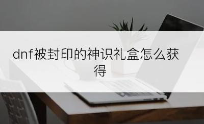 dnf被封印的神识礼盒怎么获得