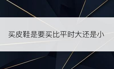 买皮鞋是要买比平时大还是小