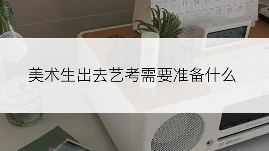 美术生出去艺考需要准备什么