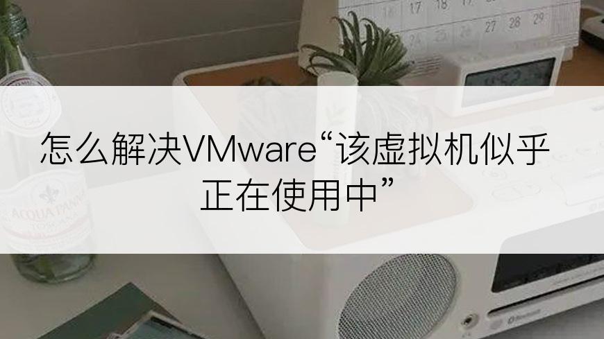 怎么解决VMware“该虚拟机似乎正在使用中”