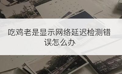 吃鸡老是显示网络延迟检测错误怎么办