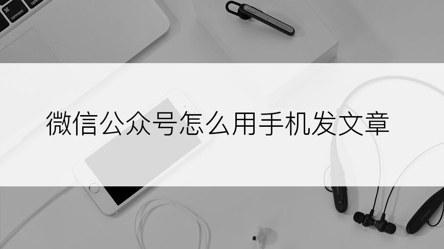 微信公众号怎么用手机发文章