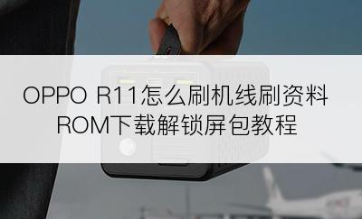 OPPO R11怎么刷机线刷资料ROM下载解锁屏包教程