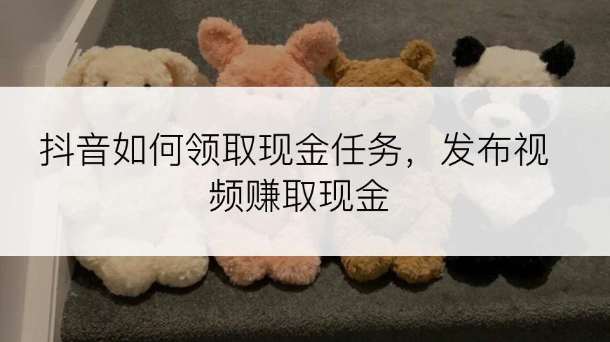 抖音如何领取现金任务，发布视频赚取现金