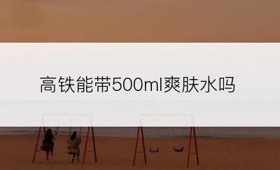 高铁能带500ml爽肤水吗