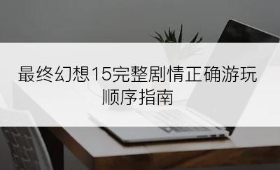 最终幻想15完整剧情正确游玩顺序指南