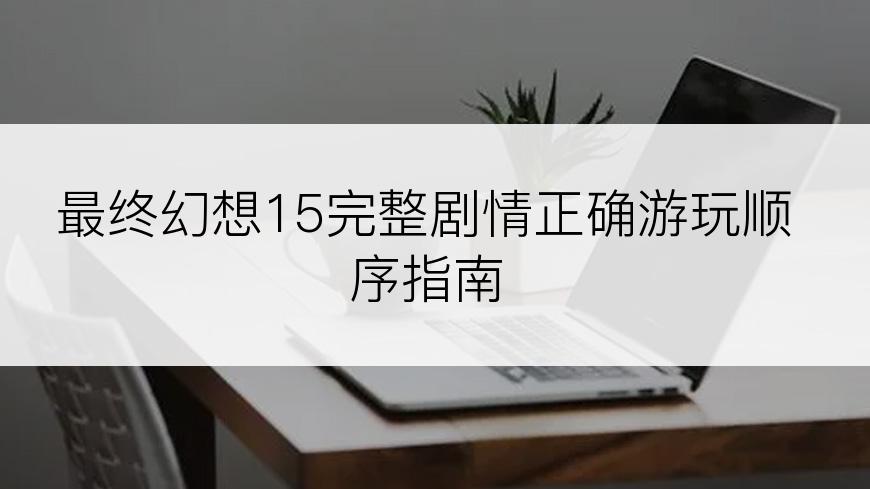 最终幻想15完整剧情正确游玩顺序指南